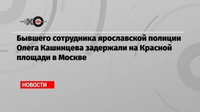 Бывшего сотрудника ярославской полиции Олега Кашинцева задержали на Красной площади в Москве