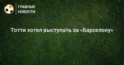 Франческо Тотти - Тотти хотел выступать за «Барселону» - bombardir.ru