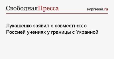 Лукашенко заявил о совместных с Россией учениях у границы с Украиной