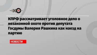 КПРФ рассматривает уголовное дело о незаконной охоте против депутата Госдумы Валерия Рашкина как наезд на партию
