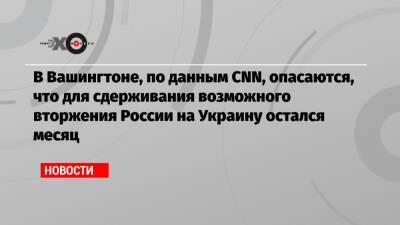В Вашингтоне, по данным CNN, опасаются, что для сдерживания возможного вторжения России на Украину остался месяц