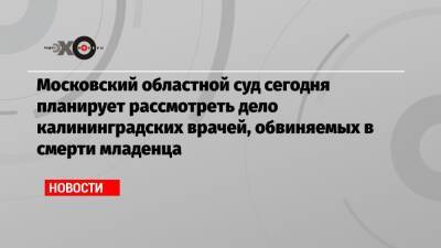 Московский областной суд сегодня планирует рассмотреть дело калининградских врачей, обвиняемых в смерти младенца