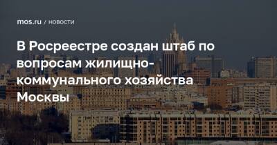 В Росреестре создан штаб по вопросам жилищно-коммунального хозяйства Москвы