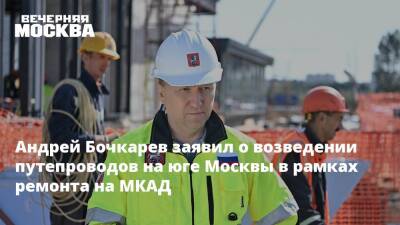 Андрей Бочкарев - Андрей Бочкарев заявил о возведении путепроводов на юге Москвы в рамках ремонта на МКАД - vm.ru - Москва - Строительство
