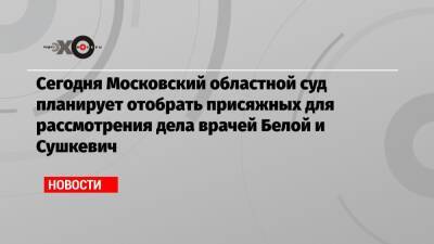 Сегодня Московский областной суд планирует отобрать присяжных для рассмотрения дела врачей Белой и Сушкевич