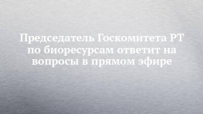 Председатель Госкомитета РТ по биоресурсам ответит на вопросы в прямом эфире - chelny-izvest.ru - респ. Татарстан