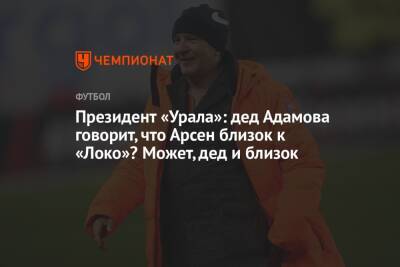 Президент «Урала»: дед Адамова говорит, что Арсен близок к «Локо»? Может, дед и близок