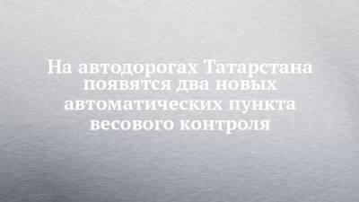 На автодорогах Татарстана появятся два новых автоматических пункта весового контроля