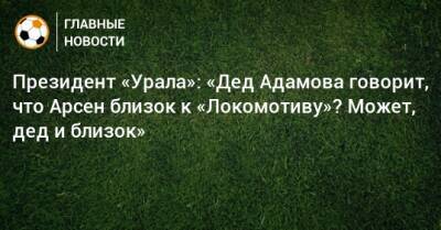 Президент «Урала»: «Дед Адамова говорит, что Арсен близок к «Локомотиву»? Может, дед и близок»