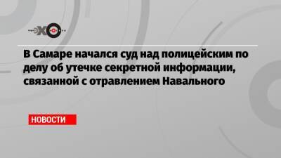 В Самаре начался суд над полицейским по делу об утечке секретной информации, связанной с отравлением Навального