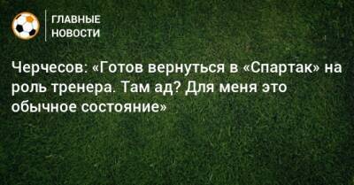 Черчесов: «Готов вернуться в «Спартак» на роль тренера. Там ад? Для меня это обычное состояние»