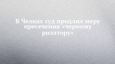 В Челнах суд продлил меру пресечения «черному риэлтору»