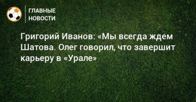 Григорий Иванов: «Мы всегда ждем Шатова. Олег говорил, что завершит карьеру в «Урале»