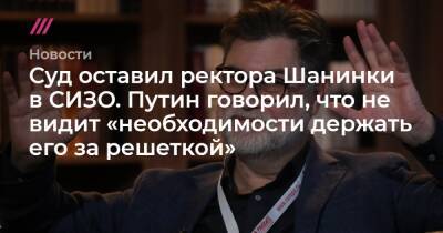 Суд оставил ректора Шанинки в СИЗО. Путин говорил, что не видит «необходимости держать его за решеткой»