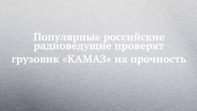 Популярные российские радиоведущие проверят грузовик «КАМАЗ» на прочность