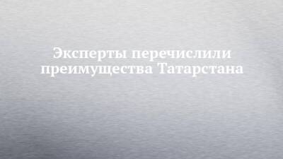 Эксперты перечислили преимущества Татарстана