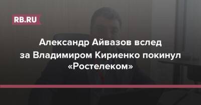 Александр Айвазов вслед за Владимиром Кириенко покинул «Ростелеком»