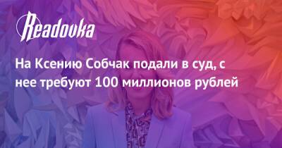 На Ксению Собчак подали в суд, с нее требуют 100 миллионов рублей