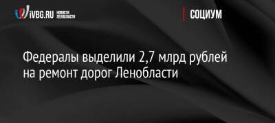 Федералы выделили 2,7 млрд рублей на ремонт дорог Ленобласти