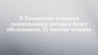 В Татарстане открыли поликлинику, которая будет обслуживать 52 тысячи человек