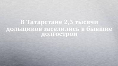 В Татарстане 2,3 тысячи дольщиков заселились в бывшие долгострои