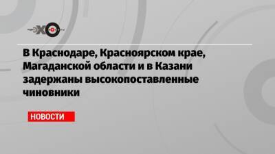 В Краснодаре, Красноярском крае, Магаданской области и в Казани задержаны высокопоставленные чиновники