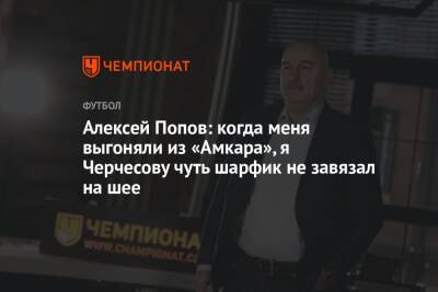 Алексей Попов: когда меня выгоняли из «Амкара», я Черчесову чуть шарфик не завязал на шее