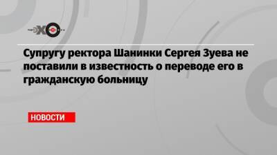 Супругу ректора Шанинки Сергея Зуева не поставили в известность о переводе его в гражданскую больницу