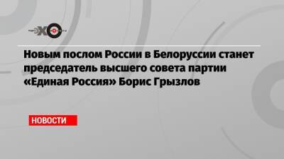 Новым послом России в Белоруссии станет председатель высшего совета партии «Единая Россия» Борис Грызлов