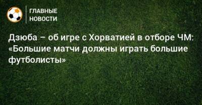 Дзюба – об игре с Хорватией в отборе ЧМ: «Большие матчи должны играть большие футболисты»
