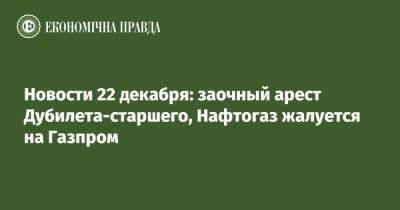 Новости 22 декабря: заочный арест Дубилета-старшего, Нафтогаз жалуется на Газпром
