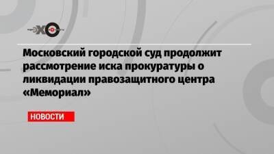 Московский городской суд продолжит рассмотрение иска прокуратуры о ликвидации правозащитного центра «Мемориал»