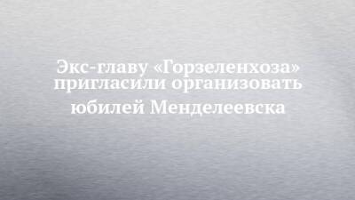 Экс-главу «Горзеленхоза» пригласили организовать юбилей Менделеевска - chelny-izvest.ru - Набережные Челны - Менделеевск