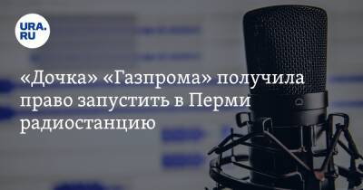 «Дочка» «Газпрома» получила право запустить в Перми радиостанцию