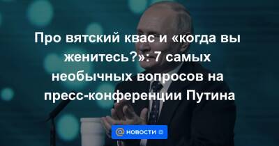Про вятский квас и «когда вы женитесь?»: 7 самых необычных вопросов на пресс-конференции Путина