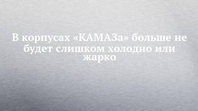 Алексей Титов - В корпусах «КАМАЗа» больше не будет слишком холодно или жарко - chelny-izvest.ru - Камаз