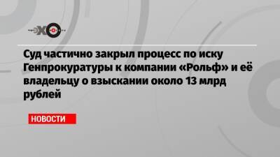 Суд частично закрыл процесс по иску Генпрокуратуры к компании «Рольф» и её владельцу о взыскании около 13 млрд рублей