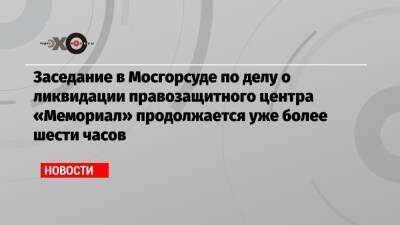 Заседание в Мосгорсуде по делу о ликвидации правозащитного центра «Мемориал» продолжается уже более шести часов
