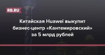 Михаил Гуцериев - Китайская Huawei выкупит бизнес-центр «Кантемировский» за 5 млрд рублей - rb.ru - Москва - Россия - Китай