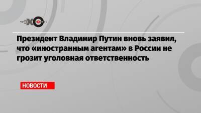 Президент Владимир Путин вновь заявил, что «иностранным агентам» в России не грозит уголовная ответственность