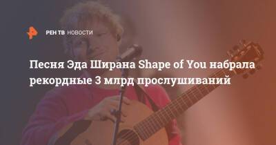 Песня Эда Ширана Shape of You набрала рекордные 3 млрд прослушиваний