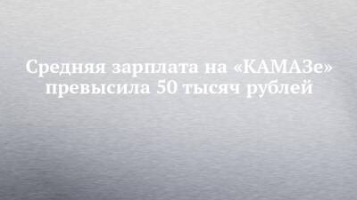 Средняя зарплата на «КАМАЗе» превысила 50 тысяч рублей