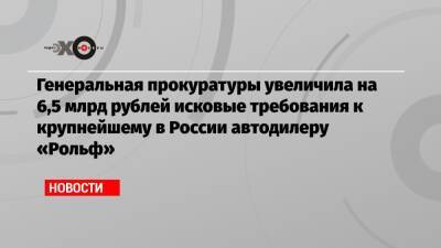 Генеральная прокуратуры увеличила на 6,5 млрд рублей исковые требования к крупнейшему в России автодилеру «Рольф»