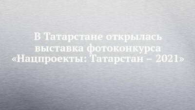 В Татарстане открылась выставка фотоконкурса «Нацпроекты: Татарстан – 2021»