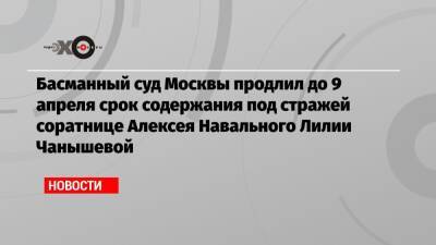 Басманный суд Москвы продлил до 9 апреля срок содержания под стражей соратнице Алексея Навального Лилии Чанышевой