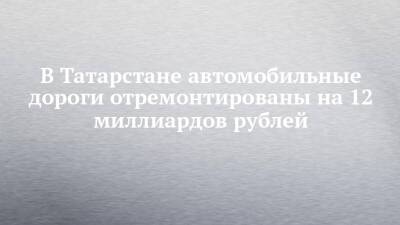 В Татарстане автомобильные дороги отремонтированы на 12 миллиардов рублей