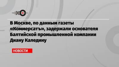 В Москве, по данным газеты «Коммерсатъ», задержали основателя Балтийской промышленной компании Диану Каледину