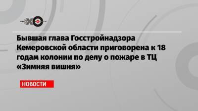 Бывшая глава Госстройнадзора Кемеровской области приговорена к 18 годам колонии по делу о пожаре в ТЦ «Зимняя вишня»