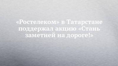 «Ростелеком» в Татарстане поддержал акцию «Стань заметней на дороге!»