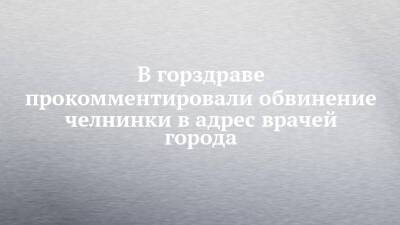 В горздраве прокомментировали обвинение челнинки в адрес врачей города